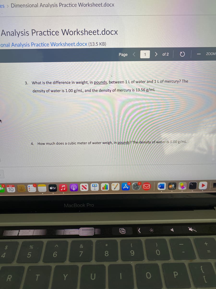 es > Dimensional Analysis Practice Worksheet.docx
Analysis Practice Worksheet.docx
Lonal Analysis Practice Worksheet.docx (13.5 KB)
Page <
> of 2
ZOOM
3. What is the difference in weight, in pounds, between 1 L of water and 1 L of mercury? The
density of water is 1.00 g/mL, and the density of mercury is 13.56 g/mL
4.
How much does a cubic meter of water weigh, in pounds? The density of water is 1.00 g/mL.
étv
10
MacBook Pro
2$
&
5
9.
10
Y
+ I|
* CO
< co
