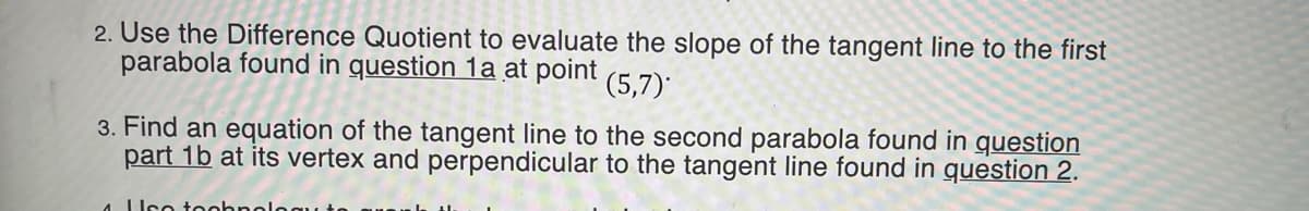 2. Use the Difference Quotient to evaluate the slope of the tangent line to the first
parabola found in question 1a at point
(5,7)*
3. Find an equation of the tangent line to the second parabola found in question
part 1b at its vertex and perpendicular to the tangent line found in question 2.
4 Uco toohnoloqu
