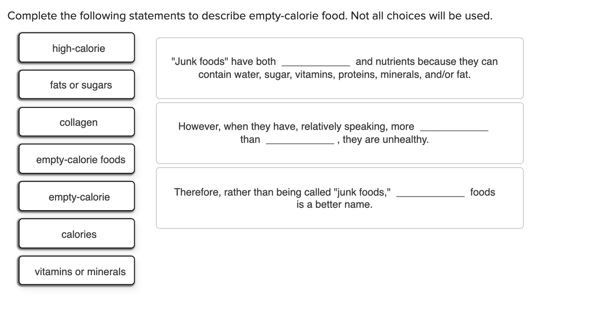 Complete the following statements to describe empty-calorie food. Not all choices will be used.
high-calorie
and nutrients because they can
contain water, sugar, vitamins, proteins, minerals, and/or fat.
"Junk foods" have both
fats or sugars
collagen
However, when they have, relatively speaking, more
they are unhealthy.
than
empty-calorie foods
Therefore, rather than being called "junk foods,"
is a better name.
foods
II
empty-calorie
calories
vitamins or minerals

