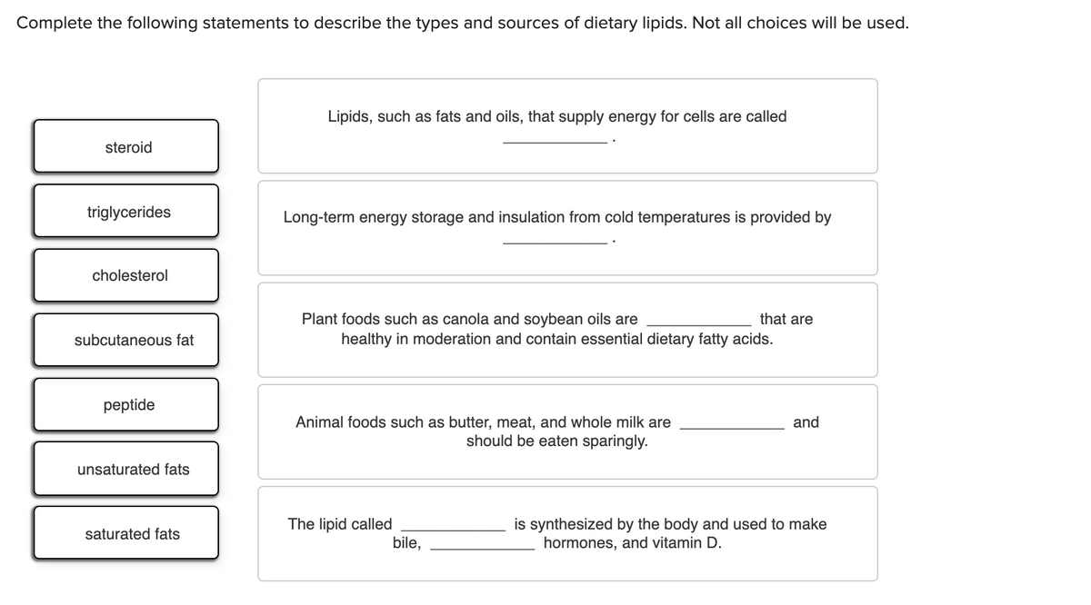 Complete the following statements to describe the types and sources of dietary lipids. Not all choices will be used.
Lipids, such as fats and oils, that supply energy for cells are called
steroid
triglycerides
Long-term energy storage and insulation from cold temperatures is provided by
cholesterol
Plant foods such as canola and soybean oils are
healthy in moderation and contain essential dietary fatty acids.
that are
subcutaneous fat
peptide
Animal foods such as butter, meat, and whole milk are
should be eaten sparingly.
and
unsaturated fats
The lipid called
bile,
is synthesized by the body and used to make
hormones, and vitamin D.
saturated fats

