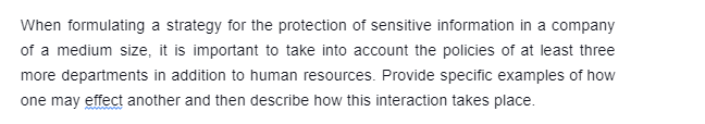 When formulating a strategy for the protection of sensitive information in a company
of a medium size, it is important to take into account the policies of at least three
more departments in addition to human resources. Provide specific examples of how
one may effect another and then describe how this interaction takes place.