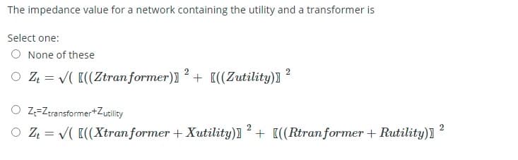 The impedance value for a network containing the utility and a transformer is
Select one:
O None of these
2
2
O Z = V( [((Ztran former)]+ [((Zutility)]
O z=Zeransformer+Zutility
2
O Z = V( [((Xtranformer + Xutility)]+ [((Rtran former + Rutility)]
2.
