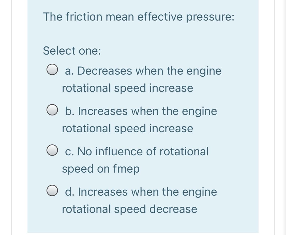 The friction mean effective pressure:
Select one:
a. Decreases when the engine
rotational speed increase
b. Increases when the engine
rotational speed increase
c. No influence of rotational
speed on fmep
O d. Increases when the engine
rotational speed decrease

