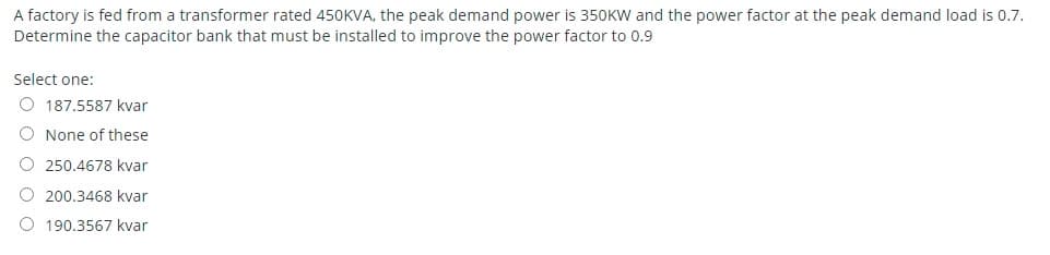 A factory is fed from a transformer rated 450KVA, the peak demand power is 350KW and the power factor at the peak demand load is 0.7.
Determine the capacitor bank that must be installed to improve the power factor to 0.9
Select one:
O 187.5587 kvar
O None of these
O 250.4678 kvar
O 200.3468 kvar
190.3567 kvar
