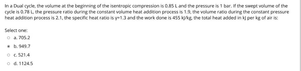 In a Dual cycle, the volume at the beginning of the isentropic compression is 0.85 L and the pressure is 1 bar. If the swept volume of the
cycle is 0.78 L, the pressure ratio during the constant volume heat addition process is 1.9, the volume ratio during the constant pressure
heat addition process is 2.1, the specific heat ratio is y=1.3 and the work done is 455 kJ/kg, the total heat added in k) per kg of air is:
Select one:
o a. 705.2
• b. 949.7
O c. 521.4
o d. 1124.5
