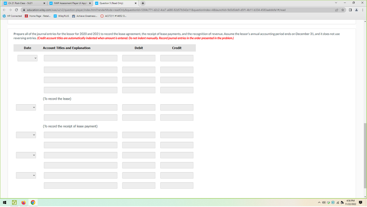 WP Ch 21 Post-Class - SU21
с
hp HP Connected
HH
NWP Assessment Player Ul Applic X
Home Page - Retail... WP WileyPLUS Achieve Greatness:...
education.wiley.com/was/ui/v2/question-player/index.html?renderMode=readOnly&questionId=5304c771-d2c2-4ce7-a680-82d57b542e11&questionIndex=4&launchId=9d3d5de9-d5f1-4b11-b334-4583aabbbfa1#/read
Date
Account Titles and Explanation
Question 5 (Read Only)
Prepare all of the journal entries for the lessor for 2020 and 2021 to record the lease agreement, the receipt of lease payments, and the recognition of revenue. Assume the lessor's annual accounting period ends on December 31, and it does not use
reversing entries. (Credit account titles are automatically indented when amount is entered. Do not indent manually. Record journal entries in the order presented in the problem.)
(To record the lease)
(To record the receipt of lease payment)
X +
ACCT211 # 14652 O...
Debit
Credit
-----| || |--•
^ 4) e
■
4:56 PM
11/22/2022
X