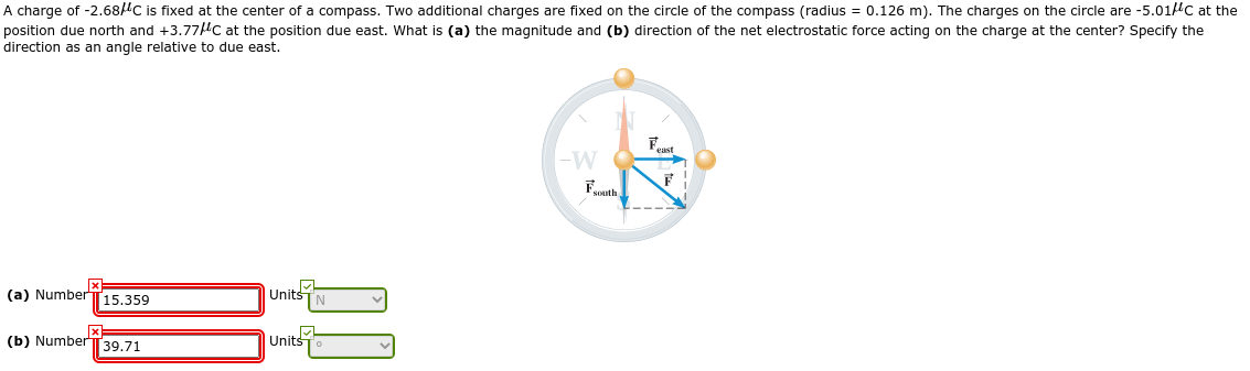 A charge of -2.68/C is fixed at the center of a compass. Two additional charges are fixed on the circle of the compass (radius = 0.126 m). The charges on the circle are -5.01lc at the
position due north and +3.77lC at the position due east. What is (a) the magnitude and (b) direction of the net electrostatic force acting on the charge at the center? Specify the
direction as an angle relative to due east.
Feast
-W
Fouth
(a) Number[15.359
Units
(b) NumberT 39.71
Units
