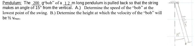 Pendulum: The _200 gʻ*bob" of a _1.2_m long pendulum is pulled back so that the string
makes an angle of 15° from the vertical. A.) Determine the speed of the "bob" at the
lowest point of the swing. B.) Determine the height at which the velocity of the “bob" will
be 2 Vmax.
15°
