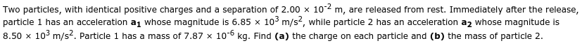 Two particles, with identical positive charges and a separation of 2.00 x 10-2 m, are released from rest. Immediately after the release,
particle 1 has an acceleration a1 whose magnitude is 6.85 x 10° m/s2, while particle 2 has an acceleration a2 whose magnitude is
8.50 x 10° m/s?. Particle 1 has a mass of 7.87 x 10-6 kg. Find (a) the charge on each particle and (b) the mass of particle 2.
