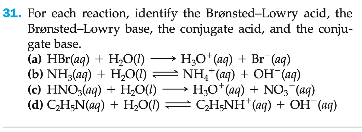 31. For each reaction, identify the Brønsted-Lowry acid, the
Brønsted-Lowry base, the conjugate acid, and the conju-
gate base.
(a) HBr(aq) + H₂O(l) →→→ H3O+ (aq) + Br¯(aq)
(b) NH3(aq) + H₂O(l) — NH4+ (aq) + OH¯(aq)
(c) HNO3(aq) + H₂O(1) H3O+ (aq) + NO3¯(aq)
(d) C₂H5N(aq) + H₂O(l) — C₂H5NH+ (aq) + OH¯(aq)