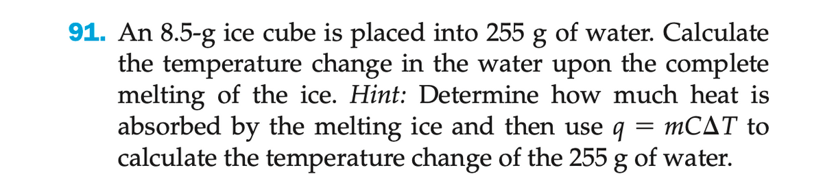 91. An 8.5-g ice cube is placed into 255 g of water. Calculate
the temperature change in the water upon the complete
melting of the ice. Hint: Determine how much heat is
absorbed by the melting ice and then use q
= mCAT to
calculate the temperature change of the 255 g of water.