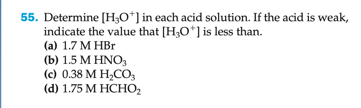 55. Determine [H3O+] in each acid solution. If the acid is weak,
indicate the value that [H3O+] is less than.
(a) 1.7 M HBr
(b) 1.5 M HNO3
(c) 0.38 M H₂CO3
(d) 1.75 M HCHO₂