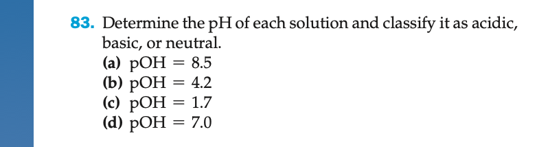 83. Determine the pH of each solution and classify it as acidic,
basic, or neutral.
(a) pOH = 8.5
= 4.2
(b) pOH
(c) POH = 1.7
(d) pOH = 7.0