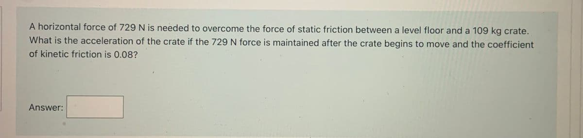 A horizontal force of 729N is needed to overcome the force of static friction between a level floor and a 109 kg crate.
What is the acceleration of the crate if the 729 N force is maintained after the crate begins to move and the coefficient
of kinetic friction is 0.08?
Answer:
