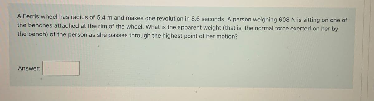 A Ferris wheel has radius of 5.4 m and makes one revolution in 8.6 seconds. A person weighing 608 N is sitting on one of
the benches attached at the rim of the wheel. What is the apparent weight (that is, the normal force exerted on her by
the bench) of the person as she passes through the highest point of her motion?
Answer:
