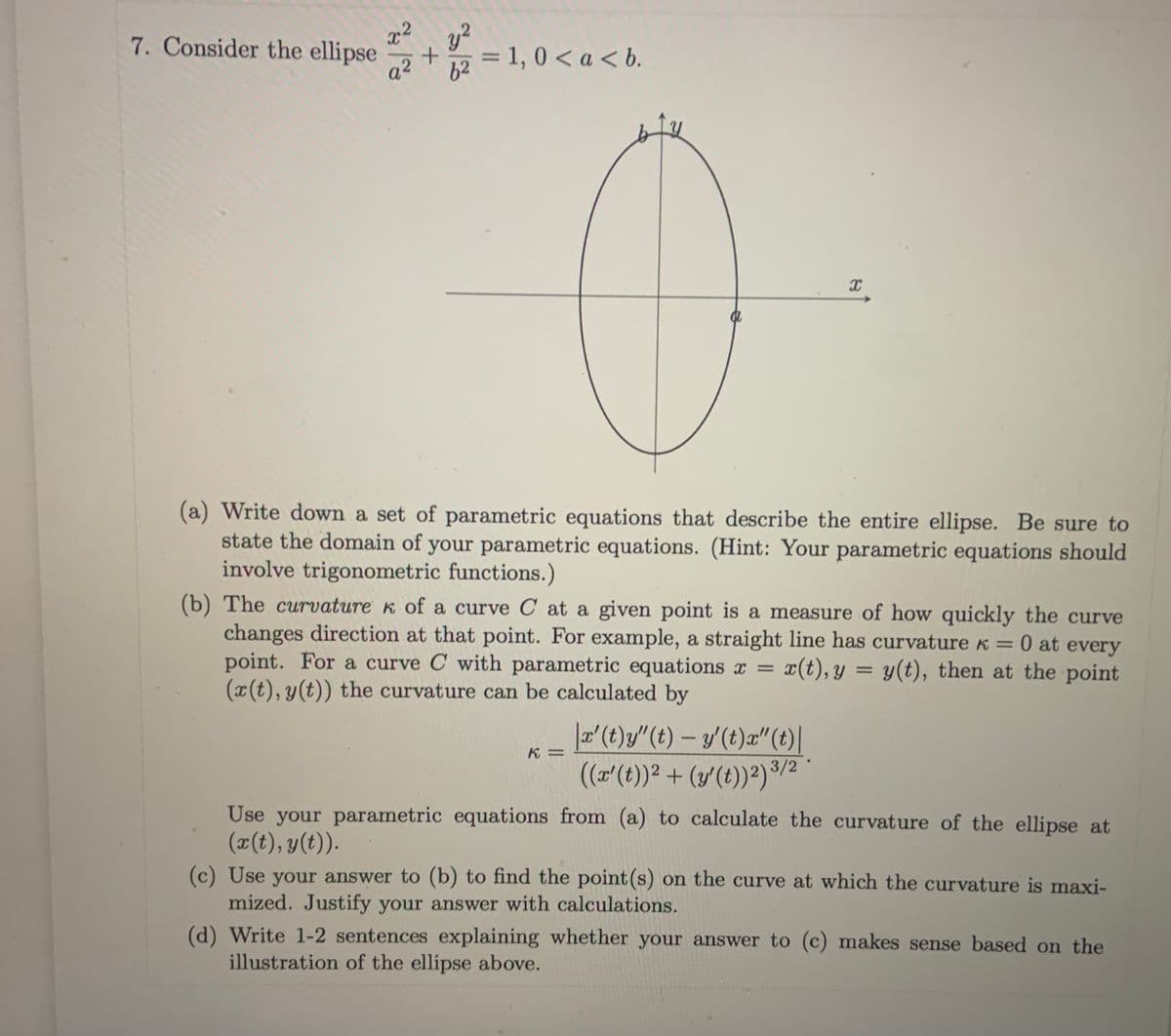 7. Consider the ellipse
y?
= 1, 0 < a < b.
a2
62
(a) Write down a set of parametric equations that describe the entire ellipse. Be sure to
state the domain of your parametric equations. (Hint: Your parametric equations should
involve trigonometric functions.)
(b) The curvature k of a curve C at a given point is a measure of how quickly the curve
changes direction at that point. For example, a straight line has curvature k = 0 at every
point. For a curve C with parametric equations x =
(x(t), y(t)) the curvature can be calculated by
x(t), y = y(t), then at the point
|a'(t)y/"(t) – y (t)a"(t)|
(a'(t)) + (y'(t))²)/2
K =
Use your parametric equations from (a) to calculate the curvature of the ellipse at
(x(t), y(t)).
(c) Use your answer to (b) to find the point (s) on the curve at which the curvature is maxi-
mized. Justify your answer with calculations.
(d) Write 1-2 sentences explaining whether your answer to (c) makes sense based on the
illustration of the ellipse above.
