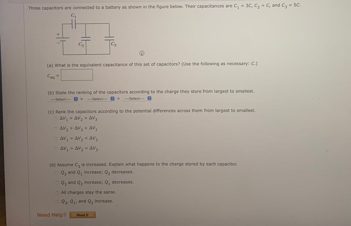 %3D
%3D
%3D
Three capacitors are connected to a battery as shown in the figure below. Their capacitances are C, = 3C, C, = C, and C3 = 5C.
C2
C3
(a) What is the equivalent capacitance of this set of capacitors? (Use the following as necessary: C.)
Cea
%3D
(b) State the ranking of the capacitors according to the charge they store from largest to smallest.
---Select---
---Select--- 0 >
---Select--- C
(c) Rank the capacitors according to the potential differences across them from largest to smallest.
O AV1 > AV2 > AV3
O AV2 > AV3 > AV,
AV = AV2 < AV3
%3D
AV > AV2 = AV3
%3D
(d) Assume C, is increased. Explain what happens to the charge stored by each capacitor.
O Q3 and Q, increase; Q, decreases.
Q3 and Q2 increase; Q, decreases.
All charges stay the same.
O Q3, Q1, and Q, increase.
Need Help?
Read It
