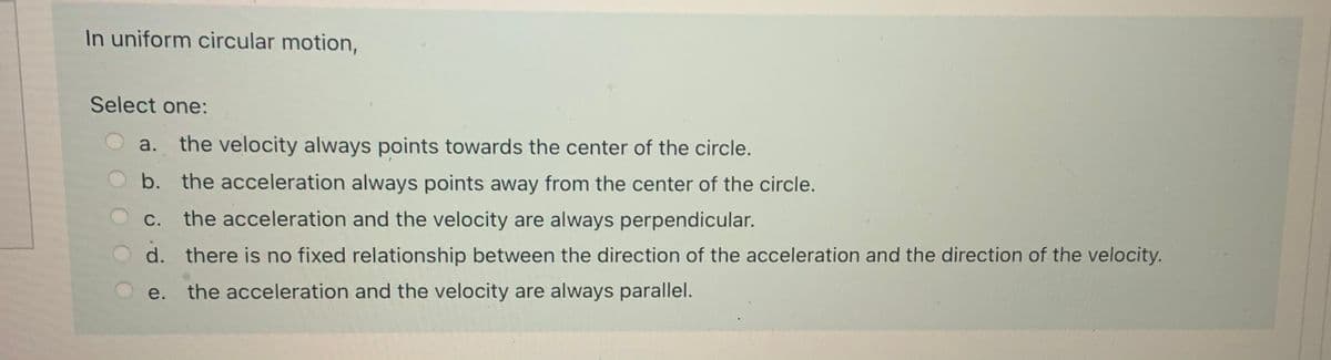 In uniform circular motion,
Select one:
a. the velocity always points towards the center of the circle.
b. the acceleration always points away from the center of the circle.
c. the acceleration and the velocity are always perpendicular.
d. there is no fixed relationship between the direction of the acceleration and the direction of the velocity.
e.
the acceleration and the velocity are always parallel.
