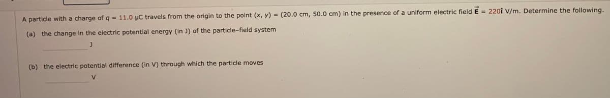 220î V/m. Determine the following.
%3D
A particle with a charge of q = 11.0 µC travels from the origin to the point (x, y) = (20.0 cm, 50.0 cm) in the presence of a uniform electric field
%3D
(a) the change in the electric potential energy (in J) of the particle-field system
(b) the electric potential difference (in V) through which the particle moves
V
