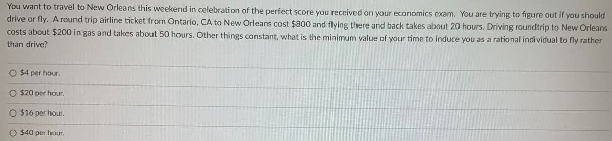 You want to travel to New Orleans this weekend in celebration of the perfect score you received on your economics exam. You are trying to figure out if you should
drive or fly. A round trip airline ticket from Ontario, CA to New Orleans cost $800 and flying there and back takes about 20 hours. Driving roundtrip to New Orleans
costs about $200 in gas and takes about 50 hours. Other things constant, what is the minimum value of your time to induce you as a rational individual to fly rather
than drive?
$4 per hour.
O $20 per hour.
O $16 per hour.
$40 per hour.
