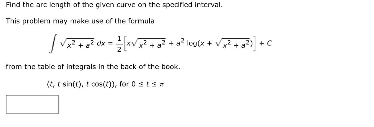 Find the arc length of the given curve on the specified interval.
This problem may make use of the formula
|V + a? dx = xV x? + gZ + a? log(x + vx? + a?) + C
1
XV x² + a² + a² log(x +
[xv
,2
x² + a
,2
from the table of integrals in the back of the book.
(t, t sin(t), t cos(t)), for 0 <t<n
