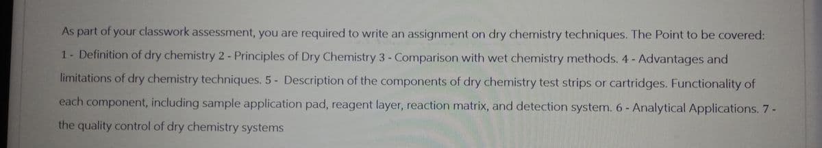 As part of your classwork assessment, you are required to write an assignment on dry chemistry techniques. The Point to be covered:
1 - Definition of dry chemistry 2 - Principles of Dry Chemistry 3 - Comparison with wet chemistry methods. 4 - Advantages and
limitations of dry chemistry techniques. 5- Description of the components of dry chemistry test strips or cartridges. Functionality of
each component, including sample application pad, reagent layer, reaction matrix, and detection system. 6 - Analytical Applications. 7 -
the quality control of dry chemistry systems
