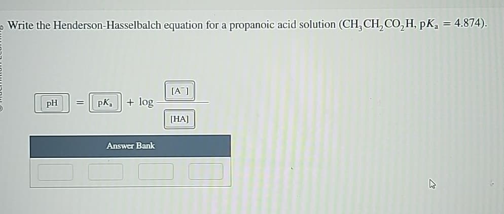مـ
Write the Henderson-Hasselbalch equation for a propanoic acid solution (CH, CH, CO₂H, pKa = 4.874).
[A]
pH
=
pka
+ log
[HA]
Answer Bank