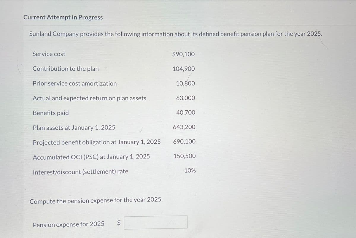 Current Attempt in Progress
Sunland Company provides the following information about its defined benefit pension plan for the year 2025.
Service cost
Contribution to the plan
$90,100
104,900
Prior service cost amortization
10,800
Actual and expected return on plan assets
63,000
Benefits paid
40,700
Plan assets at January 1, 2025
643,200
Projected benefit obligation at January 1, 2025
690,100
Accumulated OCI (PSC) at January 1, 2025
150,500
Interest/discount (settlement) rate
10%
Compute the pension expense for the year 2025.
Pension expense for 2025
$