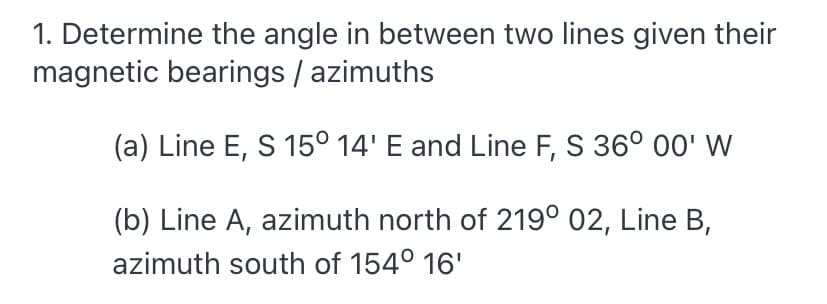 1. Determine the angle in between two lines given their
magnetic bearings / azimuths
(a) Line E, S 15° 14' E and Line F, S 36° 00' W
(b) Line A, azimuth north of 219° 02, Line B,
azimuth south of 154° 16'
