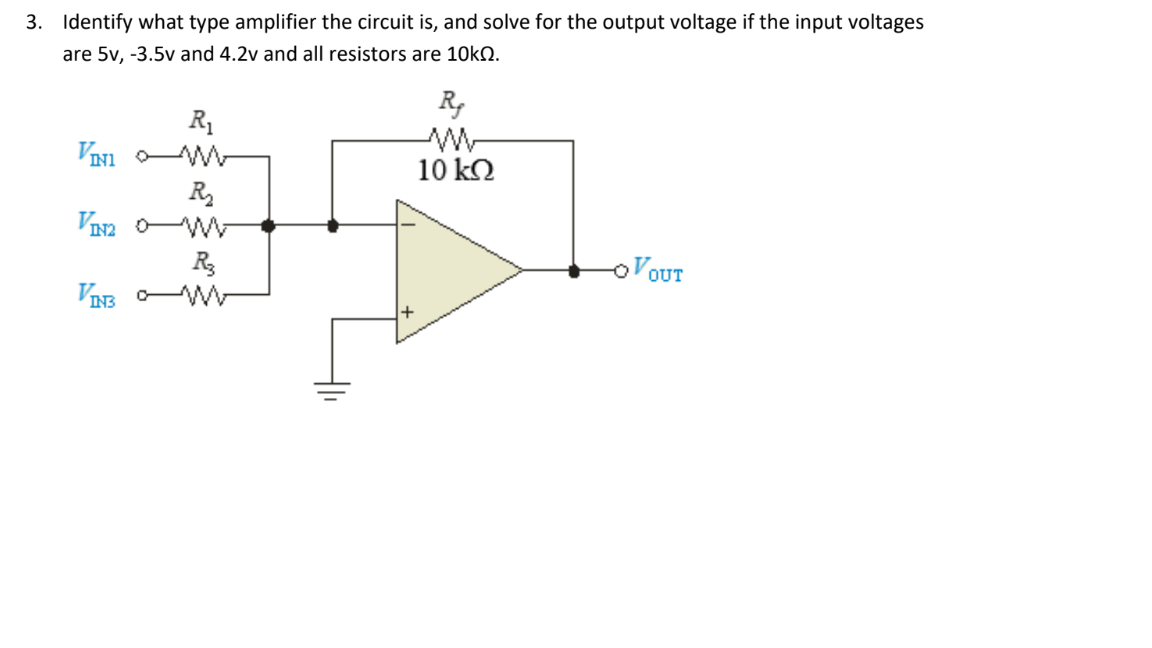 3. Identify what type amplifier the circuit is, and solve for the output voltage if the input voltages
are 5v, -3.5v and 4.2v and all resistors are 10KQ.
R,
R1
VIN1 W-
R
10 kO
OVOUT
VIE W
