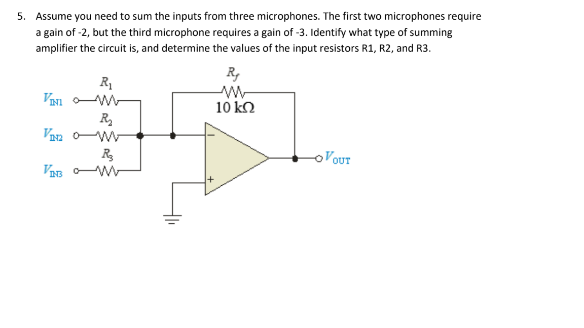 5. Assume you need to sum the inputs from three microphones. The first two microphones require
a gain of -2, but the third microphone requires a gain of -3. Identify what type of summing
amplifier the circuit is, and determine the values of the input resistors R1, R2, and R3.
R1
VINI W-
R
R,
W-
10 k2
OVOUT
VIB W

