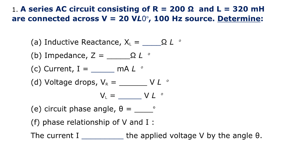 1. A series AC circuit consisting ofR
are connected across V = 20 VL0°, 100 Hz source. Determine:
200 2 and L = 320 mH
%3D
(a) Inductive Reactance, XL
• 75
o 75
mA L
(b) Impedance, Z =
(c) Current, I =
(d) Voltage drops, Vr
VL °
V =
VL °
(e) circuit phase angle, 0
(f) phase relationship of V and I :
The current I
the applied voltage V by the angle 0.
