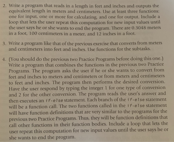 2. Write a program that reads in a length in feet and inches and outputs the
equivalent length in meters and centimeters. Use at least three functions:
one for input, one or more for calculating, and one for output. Include a
loop that lets the user repeat this computation for new input values until
the user says he or she wants to end the program. There are 0.3048 meters
in a foot, 100 centimeters in a meter, and 12 inches in a foot.
3. Write a program like that of the previous exercise that converts from meters
and centimeters into feet and inches. Use functions for the subtasks.
4. (You should do the previous two Practice Programs before doing this one.)
Write a program that combines the functions in the previous two Practice
Programs. The program asks the user if he or she wants to convert from
feet and inches to meters and centimeters or from meters and centimeters
to feet and inches. The program then performs the desired conversion.
Have the user respond by typing the integer 1 for one type of conversion
and 2 for the other conversion. The program reads the user's answer and
then executes an if-else statement. Each branch of the if-else statement
will be a function call. The two functions called in the if-else statement
will have function definitions that are very similar to the programs for the
previous two Practice Programs. Thus, they will be function definitions that
call other functions in their function bodies. Include a loop that lets the
user repeat this computation for new input values until the user says he or
she wants to end the program.
