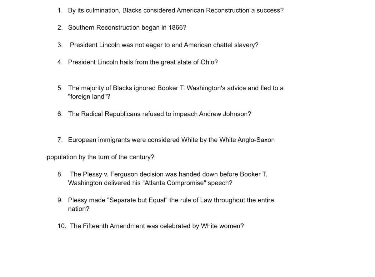 1. By its culmination, Blacks considered American Reconstruction a success?
2. Southern Reconstruction began in 1866?
3. President Lincoln was not eager to end American chattel slavery?
4. President Lincoln hails from the great state of Ohio?
5. The majority of Blacks ignored Booker T. Washington's advice and fled to a
"foreign land"?
6. The Radical Republicans refused to impeach Andrew Johnson?
7. European immigrants were considered White by the White Anglo-Saxon
population by the turn of the century?
8. The Plessy v. Ferguson decision was handed down before Booker T.
Washington delivered his "Atlanta Compromise" speech?
9. Plessy made "Separate but Equal" the rule of Law throughout the entire
nation?
10. The Fifteenth Amendment was celebrated by White women?