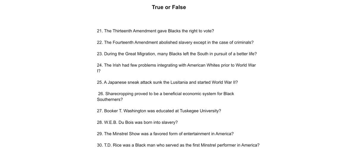 True or False
21. The Thirteenth Amendment gave Blacks the right to vote?
22. The Fourteenth Amendment abolished slavery except in the case of criminals?
23. During the Great Migration, many Blacks left the South in pursuit of a better life?
24. The Irish had few problems integrating with American Whites prior to World War
1?
25. A Japanese sneak attack sunk the Lusitania and started World War II?
26. Sharecropping proved to be a beneficial economic system for Black
Southerners?
27. Booker T. Washington was educated at Tuskegee University?
28. W.E.B. Du Bois was born into slavery?
29. The Minstrel Show was a favored form of entertainment in America?
30. T.D. Rice was a Black man who served as the first Minstrel performer in America?