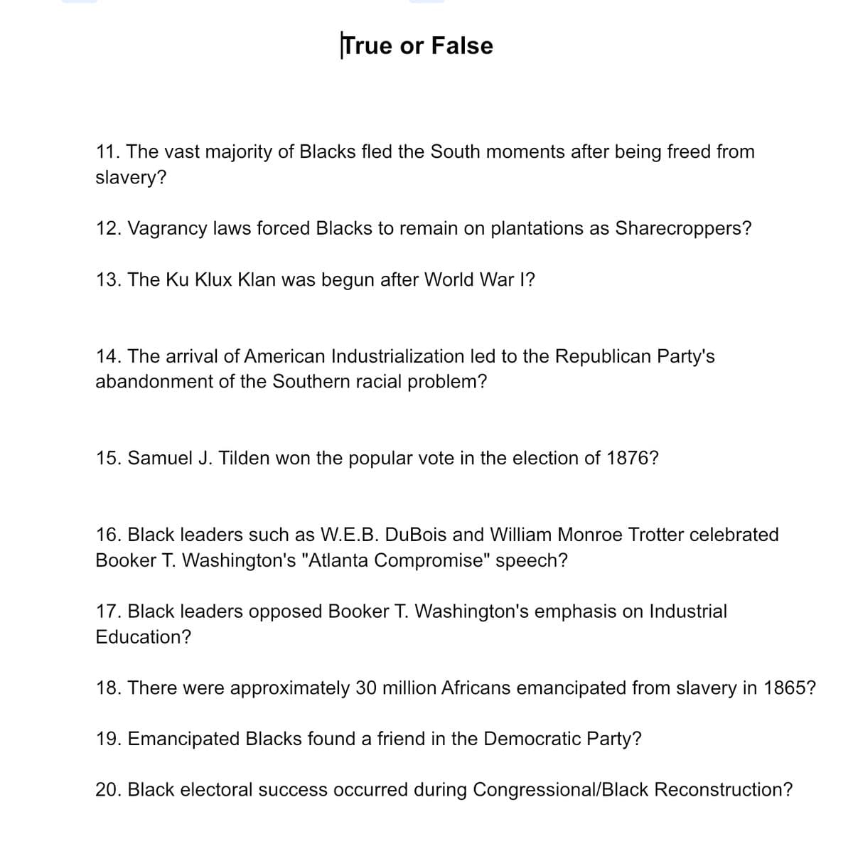 True or False
11. The vast majority of Blacks fled the South moments after being freed from
slavery?
12. Vagrancy laws forced Blacks to remain on plantations as Sharecroppers?
13. The Ku Klux Klan was begun after World War I?
14. The arrival of American Industrialization led to the Republican Party's
abandonment of the Southern racial problem?
15. Samuel J. Tilden won the popular vote in the election of 1876?
16. Black leaders such as W.E.B. DuBois and William Monroe Trotter celebrated
Booker T. Washington's "Atlanta Compromise" speech?
17. Black leaders opposed Booker T. Washington's emphasis on Industrial
Education?
18. There were approximately 30 million Africans emancipated from slavery in 1865?
19. Emancipated Blacks found a friend in the Democratic Party?
20. Black electoral success occurred during Congressional/Black Reconstruction?