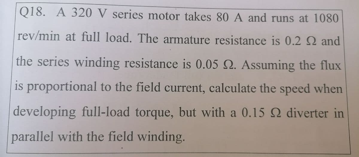 Q18. A 320 V series motor takes 80 A and runs at 1080
rev/min at full load. The armature resistance is 0.2 Q and
the series winding resistance is 0.05 Q. Assuming the flux
is proportional to the field current, calculate the speed when
developing full-load torque, but with a 0.15 Q diverter in
parallel with the field winding.
