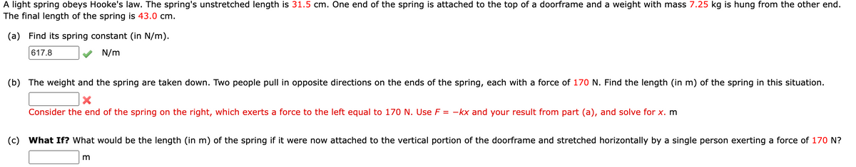 A light spring obeys Hooke's law. The spring's unstretched length is 31.5 cm. One end of the spring is attached to the top of a doorframe and a weight with mass 7.25 kg is hung from the other end.
The final length of the spring is 43.0 cm.
(a) Find its spring constant (in N/m).
617.8
N/m
(b) The weight and the spring are taken down. Two people pull in opposite directions on the ends of the spring, each with a force of 170 N. Find the length (in m) of the spring in this situation.
X
Consider the end of the spring on the right, which exerts a force to the left equal to 170 N. Use F = -kx and your result from part (a), and solve for x. m
(c) What If? What would be the length (in m) of the spring if it were now attached to the vertical portion of the doorframe and stretched horizontally by a single person exerting a force of 170 N?
m