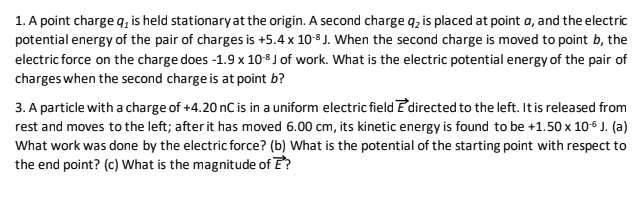 1. A point charge q, is held stationary at the origin. A second charge q, is placed at point a, and the electric
potential energy of the pair of charges is +5.4 x 10-8 J. When the second charge is moved to point b, the
electric force on the charge does -1.9 x 108 J of work. What is the electric potential energy of the pair of
charges when the second charge is at point b?
3. A particle with a charge of +4.20 nC is in a uniform electric fieldE directed to the left. Itis released from
rest and moves to the left; after it has moved 6.00 cm, its kinetic energy is found to be +1.50 x 106 J. (a)
What work was done by the electric force? (b) What is the potential of the starting point with respect to
the end point? (c) What is the magnitude of E?

