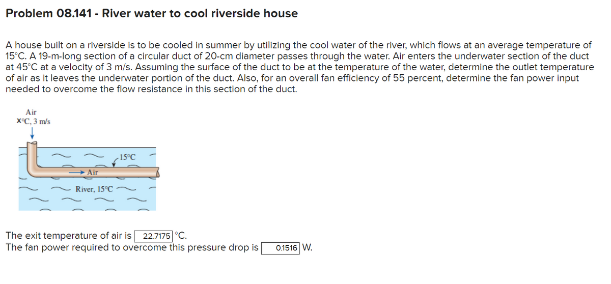 Problem 08.141 - River water to cool riverside house
A house built on a riverside is to be cooled in summer by utilizing the cool water of the river, which flows at an average temperature of
15°C. A 19-m-long section of a circular duct of 20-cm diameter passes through the water. Air enters the underwater section of the duct
at 45°C at a velocity of 3 m/s. Assuming the surface of the duct to be at the temperature of the water, determine the outlet temperature
of air as it leaves the underwater portion of the duct. Also, for an overall fan efficiency of 55 percent, determine the fan power input
needed to overcome the flow resistance in this section of the duct.
Air
хС, 3 m/s
15°C
Air
River, 15°C
The exit temperature of air is
The fan power required to overcome this pressure drop is
22.7175 °C.
0.1516 W.
