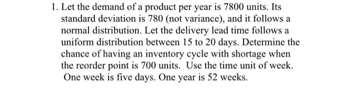 1. Let the demand of a product per year is 7800 units. Its
standard deviation is 780 (not variance), and it follows a
normal distribution. Let the delivery lead time follows a
uniform distribution between 15 to 20 days. Determine the
chance of having an inventory cycle with shortage when
the reorder point is 700 units. Use the time unit of week.
One week is five days. One year is 52 weeks.
