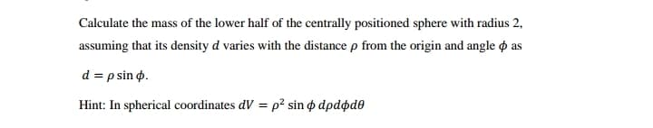 Calculate the mass of the lower half of the centrally positioned sphere with radius 2,
assuming that its density d varies with the distance p from the origin and angle o as
d = p sin o.
Hint: In spherical coordinates dV = p? sin o dpdødo
