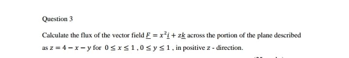 Question 3
Calculate the flux of the vector field F = x²i+ zk across the portion of the plane described
as z = 4 – x - y for 0<x<1,0< y<1, in positive z - direction.
