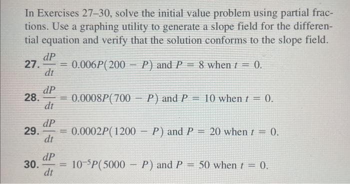 In Exercises 27-30, solve the initial value problem using partial frac-
tions. Use a graphing utility to generate a slope field for the differen-
tial equation and verify that the solution conforms to the slope field.
0.006P(200P) and P 8 when t = 0.
dP
27. =
dt
dP
28. =
dt
29.
dP
dt
=
dP
30. =
dt
0.0008P(700
P) and P = 10 when t = 0.
0.0002P(1200P) and P = 20 when t = 0.
10-5P(5000P) and P = 50 when t = 0.