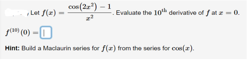 , Let f(x) =
cos (2x²) - 1
x²
-. Evaluate the 10th derivative of fat x = 0.
f(¹0) (0) =
Hint: Build a Maclaurin series for f(x) from the series for cos(x).
