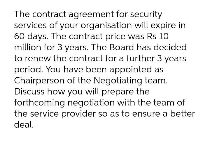 The contract agreement for security
services of your organisation will expire in
60 days. The contract price was Rs 10
million for 3 years. The Board has decided
to renew the contract for a further 3 years
period. You have been appointed as
Chairperson of the Negotiating team.
Discuss how you will prepare the
forthcoming negotiation with the team of
the service provider so as to ensure a better
deal.
