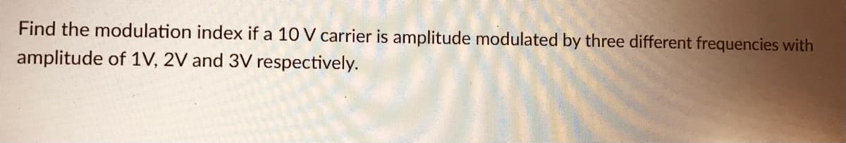 Find the modulation index if a 10 V carrier is amplitude modulated by three different frequencies with
amplitude of 1V, 2V and 3V respectively.
