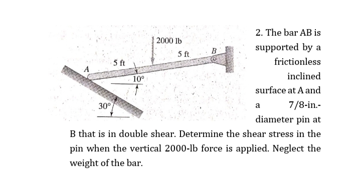 2. The bar AB is
2000 lb
supported by a
5 ft
5 ft
frictionless
10°
inclined
surface at A and
30°
7/8-in.-
a
diameter pin at
B that is in double shear. Determine the shear stress in the
pin when the vertical 2000-lb force is applied. Neglect the
weight of the bar.

