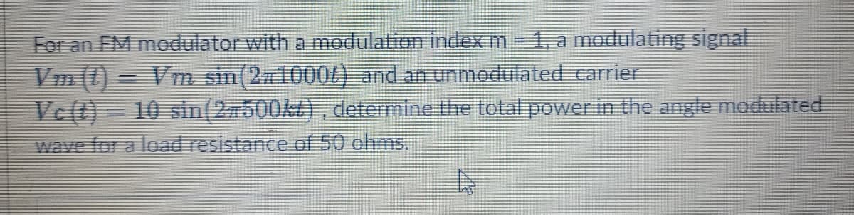 For an FM modulator with a modulation index m 1, a modulating signal
Vm (t) = Vm sin(271000t) and an unmodulated carrier
Vc(t) = 10 sin(27500kt), determine the total power in the angle modulated
wave for a load resistance of 50 ohms.
