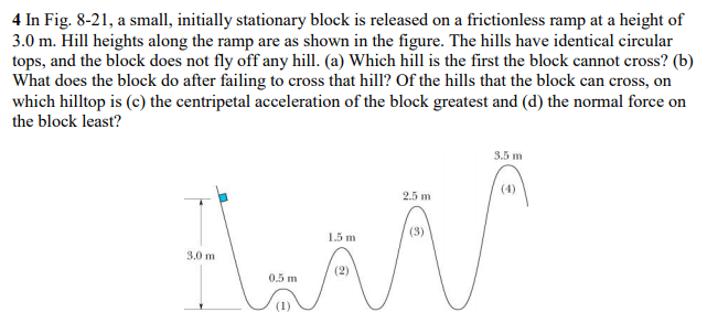 4 In Fig. 8-21, a small, initially stationary block is released on a frictionless ramp at a height of
3.0 m. Hill heights along the ramp are as shown in the figure. The hills have identical circular
tops, and the block does not fly off any hill. (a) Which hill is the first the block cannot cross? (b)
What does the block do after failing to cross that hill? Of the hills that the block can cross, on
which hilltop is (c) the centripetal acceleration of the block greatest and (d) the normal force on
the block least?
3.5 m
(4)
2.5 m
(3)
1.5 m
3.0 m
(2)
0.5 m
